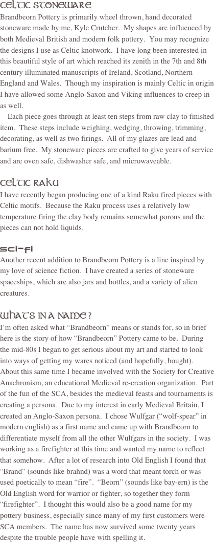 CELTIC STONEWARE
Brandbeorn Pottery is primarily wheel thrown, hand decorated stoneware made by me, Kyle Crutcher.  My shapes are influenced by both Medieval British and modern folk pottery.  You may recognize the designs I use as Celtic knotwork.  I have long been interested in this beautiful style of art which reached its zenith in the 7th and 8th century illuminated manuscripts of Ireland, Scotland, Northern England and Wales.  Though my inspiration is mainly Celtic in origin I have allowed some Anglo-Saxon and Viking influences to creep in as well.
    Each piece goes through at least ten steps from raw clay to finished item.  These steps include weighing, wedging, throwing, trimming, decorating, as well as two firings.  All of my glazes are lead and barium free.  My stoneware pieces are crafted to give years of service and are oven safe, dishwasher safe, and microwaveable.

CELTIC RAKU
I have recently began producing one of a kind Raku fired pieces with Celtic motifs.  Because the Raku process uses a relatively low temperature firing the clay body remains somewhat porous and the pieces can not hold liquids.

SCI-FI
Another recent addition to Brandbeorn Pottery is a line inspired by my love of science fiction.  I have created a series of stoneware spaceships, which are also jars and bottles, and a variety of alien creatures.

WHAT’S IN A NAME ?
I’m often asked what “Brandbeorn” means or stands for, so in brief here is the story of how “Brandbeorn” Pottery came to be.  During the mid-80s I began to get serious about my art and started to look into ways of getting my wares noticed (and hopefully, bought).  About this same time I became involved with the Society for Creative Anachronism, an educational Medieval re-creation organization.  Part of the fun of the SCA, besides the medieval feasts and tournaments is creating a persona.  Due to my interest in early Medieval Britain, I created an Anglo-Saxon persona.  I chose Wulfgar (“wolf-spear” in modern english) as a first name and came up with Brandbeorn to differentiate myself from all the other Wulfgars in the society.  I was working as a firefighter at this time and wanted my name to reflect that somehow.  After a lot of research into Old English I found that “Brand” (sounds like brahnd) was a word that meant torch or was used poetically to mean “fire”.  “Beorn” (sounds like bay-ern) is the Old English word for warrior or fighter, so together they form “firefighter”.  I thought this would also be a good name for my pottery business, especially since many of my first customers were SCA members.  The name has now survived some twenty years despite the trouble people have with spelling it. 